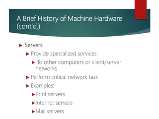 A Brief History of Machine Hardware
(cont'd.)
 Servers
 Provide specialized services
 To other computers or client/server
networks
 Perform critical network task
 Examples:
Print servers
Internet servers
Mail servers
 