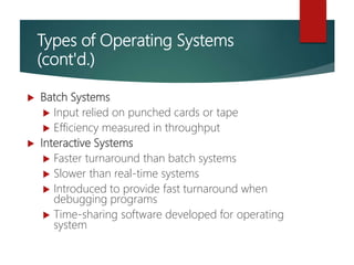 Types of Operating Systems
(cont'd.)
 Batch Systems
 Input relied on punched cards or tape
 Efficiency measured in throughput
 Interactive Systems
 Faster turnaround than batch systems
 Slower than real-time systems
 Introduced to provide fast turnaround when
debugging programs
 Time-sharing software developed for operating
system
 