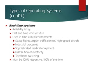 Types of Operating Systems
(cont’d.)
 Real-time systems
 Reliability is key
 Fast and time limit sensitive
 Used in time-critical environments
 Space flights, airport traffic control, high-speed aircraft
 Industrial processes
 Sophisticated medical equipment
 Distribution of electricity
 Telephone switching
 Must be 100% responsive, 100% of the time
 