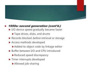  1950s: second generation (cont'd.)
 I/O device speed gradually became faster
Tape drives, disks, and drums
 Records blocked before retrieval or storage
 Access methods developed
Added to object code by linkage editor
 Buffer between I/O and CPU introduced
Reduced speed discrepancy
 Timer interrupts developed
Allowed job-sharing
 