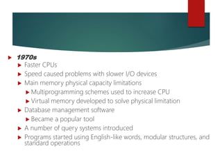  1970s
 Faster CPUs
 Speed caused problems with slower I/O devices
 Main memory physical capacity limitations
 Multiprogramming schemes used to increase CPU
 Virtual memory developed to solve physical limitation
 Database management software
 Became a popular tool
 A number of query systems introduced
 Programs started using English-like words, modular structures, and
standard operations
 