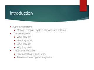 Introduction
 Operating systems
 Manage computer system hardware and software
 This text explores:
 What they are
 How they work
 What they do
 Why they do it
 This chapter describes:
 How operating systems work
 The evolution of operation systems
 
