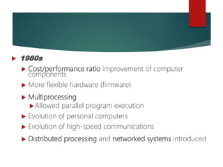  1980s
 Cost/performance ratio improvement of computer
components
 More flexible hardware (firmware)
 Multiprocessing
Allowed parallel program execution
 Evolution of personal computers
 Evolution of high-speed communications
 Distributed processing and networked systems introduced
 