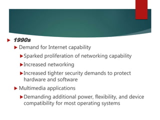  1990s
 Demand for Internet capability
Sparked proliferation of networking capability
Increased networking
Increased tighter security demands to protect
hardware and software
 Multimedia applications
Demanding additional power, flexibility, and device
compatibility for most operating systems
 