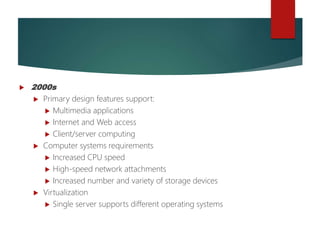 Brief
History of
Operating
Systems
Developme
nt (cont'd.)
 2000s
 Primary design features support:
 Multimedia applications
 Internet and Web access
 Client/server computing
 Computer systems requirements
 Increased CPU speed
 High-speed network attachments
 Increased number and variety of storage devices
 Virtualization
 Single server supports different operating systems
 