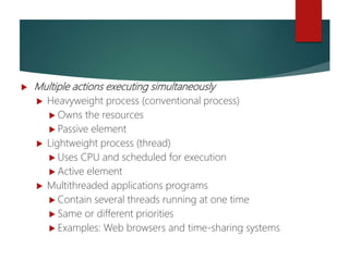 Threads
 Multiple actions executing simultaneously
 Heavyweight process (conventional process)
 Owns the resources
 Passive element
 Lightweight process (thread)
 Uses CPU and scheduled for execution
 Active element
 Multithreaded applications programs
 Contain several threads running at one time
 Same or different priorities
 Examples: Web browsers and time-sharing systems
 