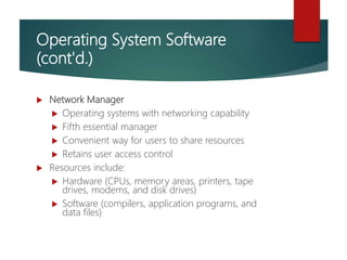 Operating System Software
(cont'd.)
 Network Manager
 Operating systems with networking capability
 Fifth essential manager
 Convenient way for users to share resources
 Retains user access control
 Resources include:
 Hardware (CPUs, memory areas, printers, tape
drives, modems, and disk drives)
 Software (compilers, application programs, and
data files)
 