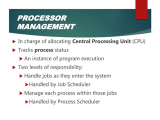  In charge of allocating Central Processing Unit (CPU)
 Tracks process status
 An instance of program execution
 Two levels of responsibility:
 Handle jobs as they enter the system
Handled by Job Scheduler
 Manage each process within those jobs
Handled by Process Scheduler
PROCESSOR
MANAGEMENT
 