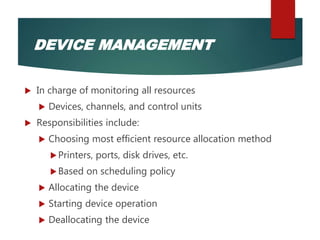  In charge of monitoring all resources
 Devices, channels, and control units
 Responsibilities include:
 Choosing most efficient resource allocation method
Printers, ports, disk drives, etc.
Based on scheduling policy
 Allocating the device
 Starting device operation
 Deallocating the device
DEVICE MANAGEMENT
 
