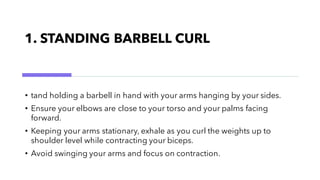 1. STANDING BARBELL CURL
• tand holding a barbell in hand with your arms hanging by your sides.
• Ensure your elbows are close to your torso and your palms facing
forward.
• Keeping your arms stationary, exhale as you curl the weights up to
shoulder level while contracting your biceps.
• Avoid swinging your arms and focus on contraction.
 