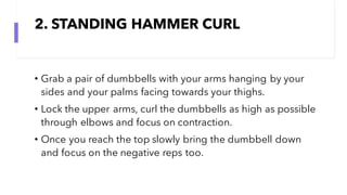2. STANDING HAMMER CURL
• Grab a pair of dumbbells with your arms hanging by your
sides and your palms facing towards your thighs.
• Lock the upper arms, curl the dumbbells as high as possible
through elbows and focus on contraction.
• Once you reach the top slowly bring the dumbbell down
and focus on the negative reps too.
 