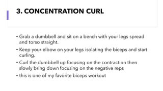 3. CONCENTRATION CURL
• Grab a dumbbell and sit on a bench with your legs spread
and torso straight.
• Keep your elbow on your legs isolating the biceps and start
curling.
• Curl the dumbbell up focusing on the contraction then
slowly bring down focusing on the negative reps
• this is one of my favorite biceps workout
 