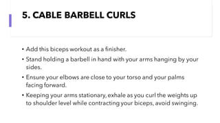 5. CABLE BARBELL CURLS
• Add this biceps workout as a finisher.
• Stand holding a barbell in hand with your arms hanging by your
sides.
• Ensure your elbows are close to your torso and your palms
facing forward.
• Keeping your arms stationary,exhale as you curl the weights up
to shoulder level while contracting your biceps, avoid swinging.
 
