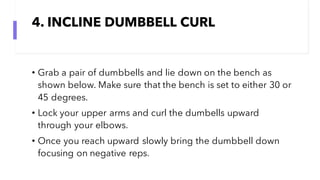 4. INCLINE DUMBBELL CURL
• Grab a pair of dumbbells and lie down on the bench as
shown below. Make sure that the bench is set to either 30 or
45 degrees.
• Lock your upper arms and curl the dumbells upward
through your elbows.
• Once you reach upward slowly bring the dumbbell down
focusing on negative reps.
 