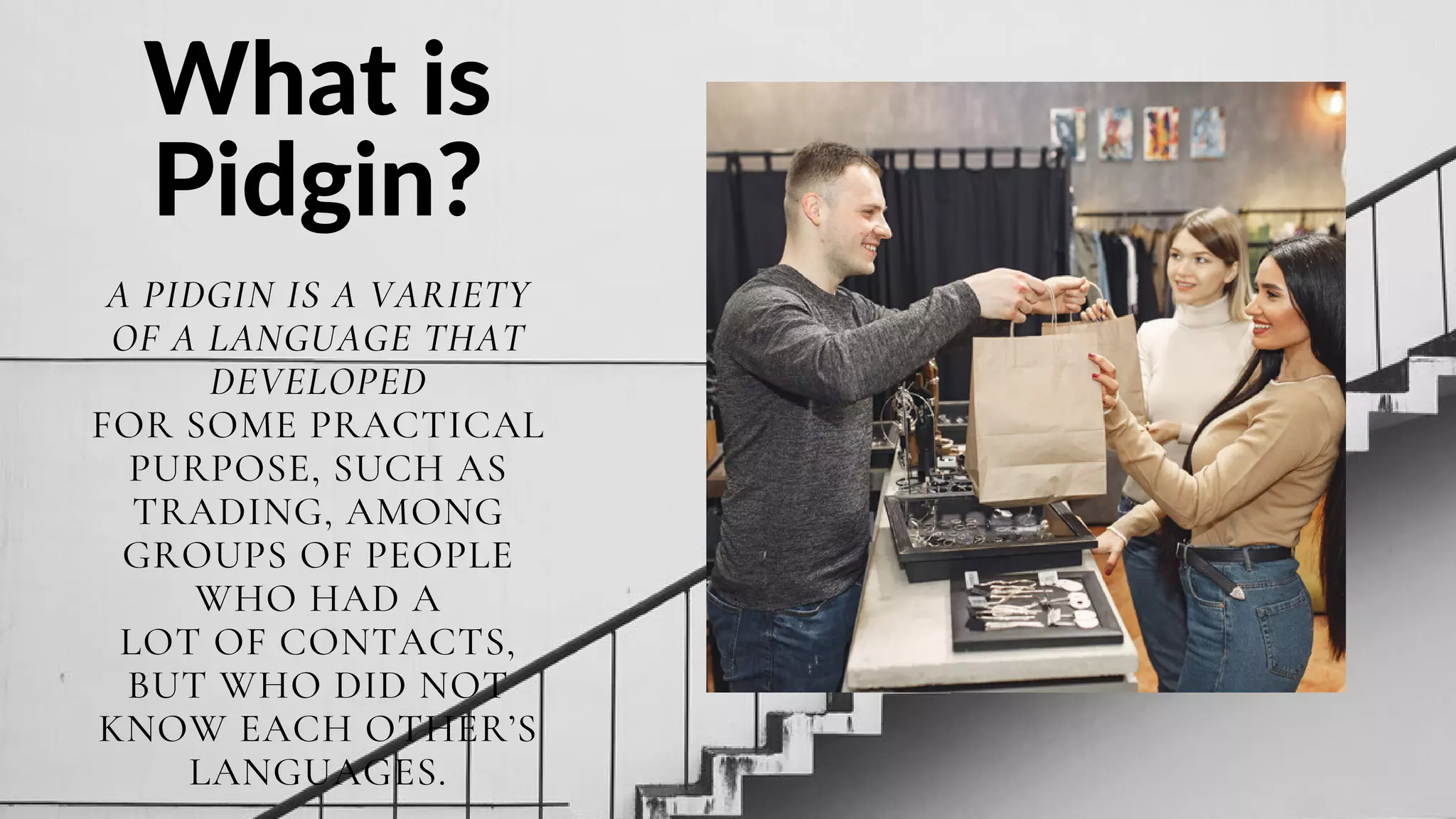 What is
Pidgin?
A PIDGIN IS A VARIETY
OF A LANGUAGE THAT
DEVELOPED
FOR SOME PRACTICAL
PURPOSE, SUCH AS
TRADING, AMONG
GROUPS OF PEOPLE
WHO HAD A
LOT OF CONTACTS,
BUT WHO DID NOT
KNOW EACH OTHER’S
LANGUAGES.
 