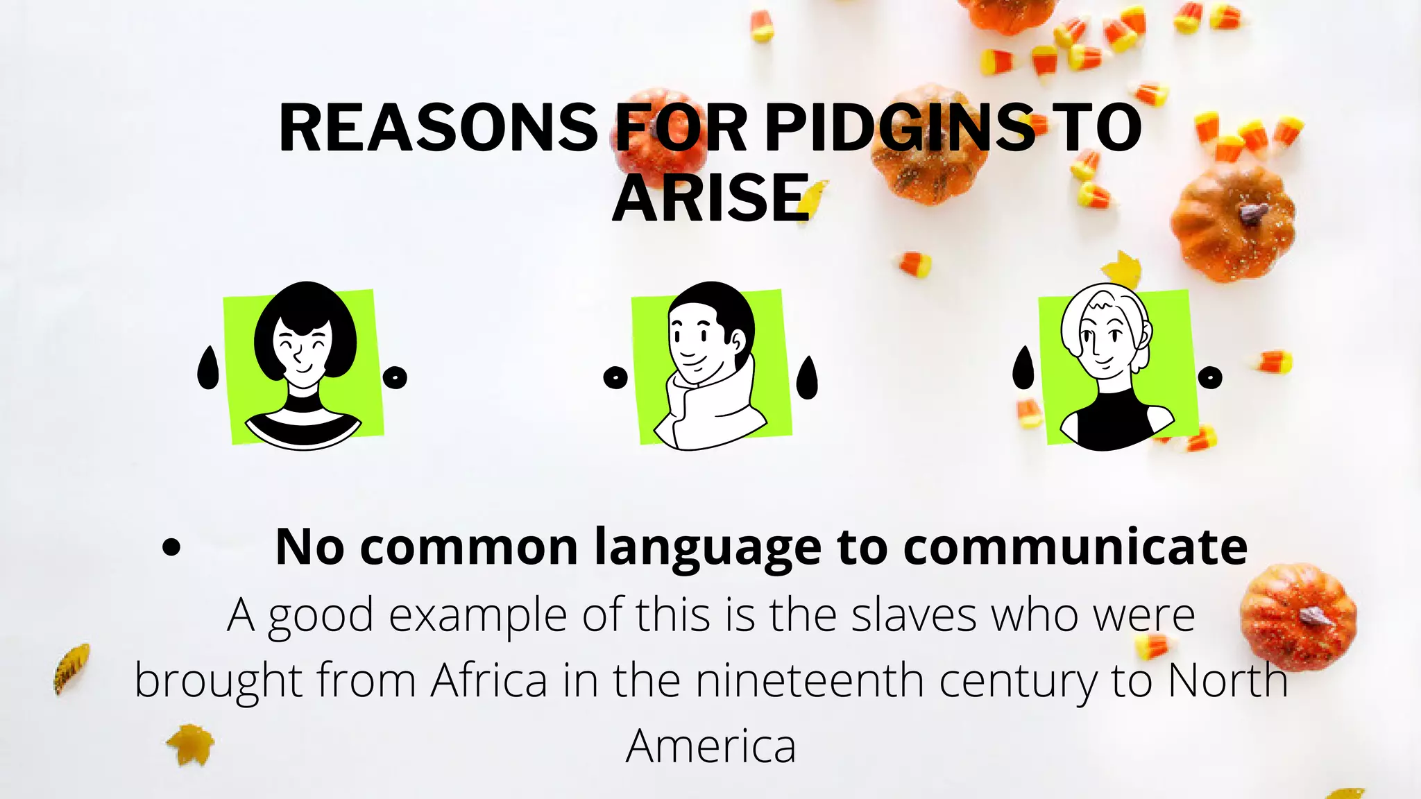 REASONS FOR PIDGINS TO
ARISE
No common language to communicate
A good example of this is the slaves who were
brought from Africa in the nineteenth century to North
America
 