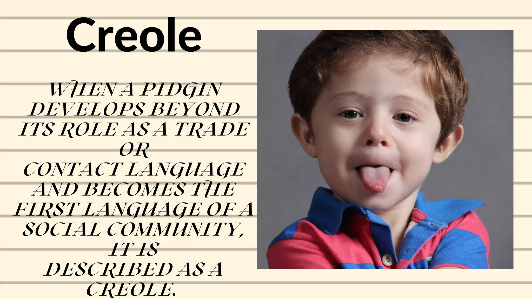 Creole
WHEN A PIDGIN
DEVELOPS BEYOND
ITS ROLE AS A TRADE
OR
CONTACT LANGUAGE
AND BECOMES THE
FIRST LANGUAGE OF A
SOCIAL COMMUNITY,
IT IS
DESCRIBED AS A
CREOLE.
 