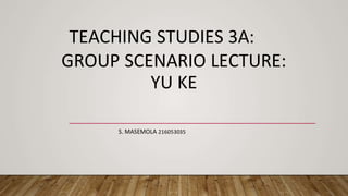 TEACHING STUDIES 3A:
GROUP SCENARIO LECTURE:
YU KE
S. MASEMOLA 216053035
 