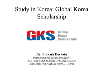 Study in Korea: Global Korea
Scholarship
By: Prakash Devkota
PhD Scholar, Wonkwang University.
2015-2018 : KGSP Scholar for Master’s Degree
2018-2021: KGSP Scholar for Ph.D. Degree
 