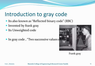 Introduction to gray code
 Its also known as “Reflected binary code” (RBC)
 Invented by frank gray
 Its Unweighted code
 In gray code , “Two successive values differ in only 1 bit”
Unit 1_Module1 Matoshri College of Engineering & Research Center Nashik 19
Frank gray
 