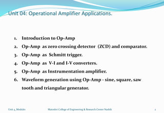 Unit 04: Operational Amplifier Applications.
Unit 4_Module1 Matoshri College of Engineering & Research Center Nashik 2
1. Introduction to Op-Amp
2. Op-Amp as zero crossing detector (ZCD) and comparator.
3. Op-Amp as Schmitt trigger.
4. Op-Amp as V-I and I-V converters.
5. Op-Amp as Instrumentation amplifier.
6. Waveform generation using Op-Amp - sine, square, saw
tooth and triangular generator.
 
