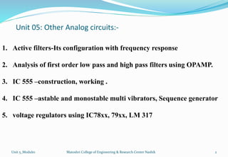 Unit 05: Other Analog circuits:-
1. Active filters-Its configuration with frequency response
2. Analysis of first order low pass and high pass filters using OPAMP.
3. IC 555 –construction, working .
4. IC 555 –astable and monostable multi vibrators, Sequence generator
5. voltage regulators using IC78xx, 79xx, LM 317
2
Matoshri College of Engineering & Research Center Nashik
Unit 5_Module1
 