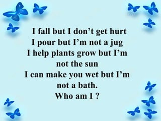 I fall but I don’t get hurt
I pour but I’m not a jug
I help plants grow but I’m
not the sun
I can make you wet but I’m
not a bath.
Who am I ?
 