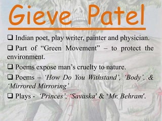  Indian poet, play writer, painter and physician.
 Part of “Green Movement” – to protect the
environment.
 Poems expose man’s cruelty to nature.
 Poems – ‘How Do You Withstand’, ‘Body’, &
‘Mirrored Mirroring’
 Plays - ‘Princes’, ‘Savaska’ & ‘Mr. Behram’.
 