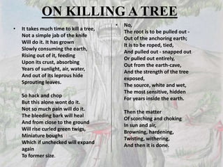 ON KILLING A TREE
• It takes much time to kill a tree,
Not a simple jab of the knife
Will do it. It has grown
Slowly consuming the earth,
Rising out of it, feeding
Upon its crust, absorbing
Years of sunlight, air, water,
And out of its leprous hide
Sprouting leaves.
So hack and chop
But this alone wont do it.
Not so much pain will do it.
The bleeding bark will heal
And from close to the ground
Will rise curled green twigs,
Miniature boughs
Which if unchecked will expand
again
To former size.
• No,
The root is to be pulled out -
Out of the anchoring earth;
It is to be roped, tied,
And pulled out - snapped out
Or pulled out entirely,
Out from the earth-cave,
And the strength of the tree
exposed,
The source, white and wet,
The most sensitive, hidden
For years inside the earth.
Then the matter
Of scorching and choking
In sun and air,
Browning, hardening,
Twisting, withering,
And then it is done.
 