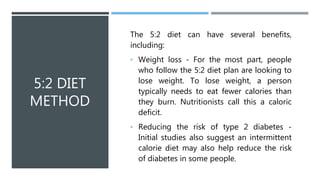 5:2 DIET
METHOD
The 5:2 diet can have several benefits,
including:
• Weight loss - For the most part, people
who follow the 5:2 diet plan are looking to
lose weight. To lose weight, a person
typically needs to eat fewer calories than
they burn. Nutritionists call this a caloric
deficit.
• Reducing the risk of type 2 diabetes -
Initial studies also suggest an intermittent
calorie diet may also help reduce the risk
of diabetes in some people.
 