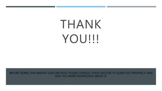 THANK
YOU!!!
BEFORE DOING THIS WEIGHT-LOSS METHOD, PLEASE CONSULT YOUR DOCTOR TO GUIDE YOU PROPERLY, AND
GIVE YOU MORE KNOWLEDGE ABOUT IT.
 