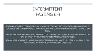 INTERMITTENT
FASTING (IF)
IT IS AN EATING PATTERN WHERE YOU CYCLE BETWEEN PERIODS OF EATING AND FASTING. IT
DOES NOT SAY ANYTHING ABOUT WHICH FOODS TO EAT, BUT RATHER WHEN YOU SHOULD EAT
THEM.
THERE ARE SEVERAL DIFFERENT INTERMITTENT FASTING METHODS, ALL OF WHICH SPLIT THE
DAY OR WEEK INTO EATING PERIODS AND FASTING PERIODS.
IT CAN HELP YOU BOOST YOUR IMMUNE SYSTEM AND CAN MAKE YOU FEEL VITALIZED. IT CAN
ALSO DETOXIFY YOUR BODY TO PREVENT DISEASES.
 