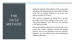THE
14/10
METHOD
 Unlike the popular 16:8 method, it has a new ratio
of fasting and feeding periods. Intermittent fasting
14:10 has an eating window of 10 hours and
fasting window of 14 hours.
 One common approach to doing this is to eat
normally in the hours between 9 a.m. and 7 p.m.
The period between 7 p.m. and 9 a.m. the next day
is the fasting window.
 During the feeding period, you can eat your usual
meals and snacks. Likewise, during the fasting
window, you are not allowed to eat any calories.
However, you can drink water and unsweetened
coffee or green tea.
 