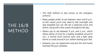 THE 16/8
METHOD
 The 16/8 method or also known as the Leangains
protocol.
 Many people prefer to eat between noon and 8 p.m.,
as this means you’ll only need to fast overnight and
skip breakfast but can still eat a balanced lunch and
dinner, along with a few snacks throughout the day.
 Others opt to eat between 9 a.m. and 5 p.m., which
allows plenty of time for a healthy breakfast around 9
a.m., a normal lunch around noon and a light early
dinner or snack around 4 p.m. before starting your fast.
 However, you can experiment and pick the time frame
that best fits your schedule.
 
