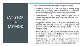 EAT-STOP-
EAT
METHOD
Some benefits of the Eat Stop Eat program include:
• Increased metabolism - The two days of fasting every
week gives your body time to metabolize nutrients and
food, thus improving your overall body metabolism.
• Detoxification - The fasting method gets rid of
unnecessary toxins from the body and reduces food-
related stress.
• Longevity - There is proof that intermittent fasting may
prolong life, slowing down the aging process and
eliminating frequent illnesses. Losing weight has many
health benefits.
• Muscle-build up - The regime maintains skeletal muscle
mass; this was also supported by the research cited in
the 2011 Obesity Reviews article.
• Other benefits - Eat Stop Eat reduces insulin levels while
at the same time, increasing insulin sensitivity. Reduce
your insulin levels, and you make it easier to burn fat.
 