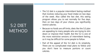 5:2 DIET
METHOD
 The 5:2 diet is a popular intermittent fasting method
that involves reducing your food intake on two days
of the week. Also called the fast diet, this eating
program allows you to eat normally for five days,
then on two days of your choice, you significantly
restrict calories.
 Because no foods are off limits, diets like the 5:2 plan
are appealing to many people who are trying to slim
down or improve their health. But the 5:2 is one of
the more restrictive versions of intermittent fasting,
so it may be difficult for some people to follow.
 Part of the appeal of the 5:2 diet is its simplicity.
There are no complicated meal plans to follow and
you don't have to measure portions or count
calories.
 