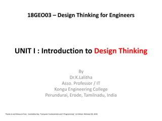 UNIT I : Introduction to Design Thinking
By
Dr.K.Lalitha
Asso. Professor / IT
Kongu Engineering College
Perundurai, Erode, Tamilnadu, India
Thanks to and Resource from : Sumitabha Das, “Computer Fundamentals and C Programming”, 1st Edition, McGraw Hill, 2018.
18GEO03 – Design Thinking for Engineers
 