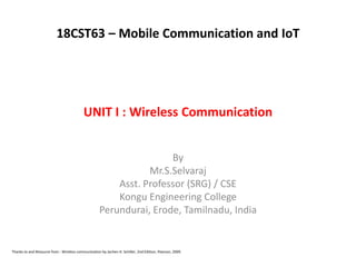 UNIT I : Wireless Communication
By
Mr.S.Selvaraj
Asst. Professor (SRG) / CSE
Kongu Engineering College
Perundurai, Erode, Tamilnadu, India
Thanks to and Resource from : Wireless communication by Jochen H. Schiller, 2nd Edition, Pearson, 2009.
18CST63 – Mobile Communication and IoT
 
