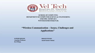 SCHOOL OF COMPUTING
DEPARTMENT OF COMPUTER SCIENCE & ENGINEERING
1156CS501- SEMINAR 1
WINTER SEMESTER(19-20)
“Wireless Communication – Issues, Challenges and
Applications”
PRESENTED BY
Akash Kumar Sahani
SUPERVISED BY
Associate Professor
Dr. SPRaja
 