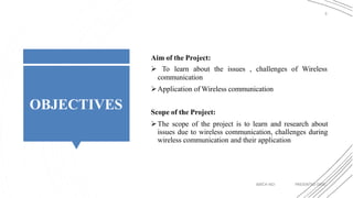 OBJECTIVES
3
Aim of the Project:
 To learn about the issues , challenges of Wireless
communication
Application of Wireless communication
Scope of the Project:
The scope of the project is to learn and research about
issues due to wireless communication, challenges during
wireless communication and their application
BATCH NO: PRESENTED DATE:
 
