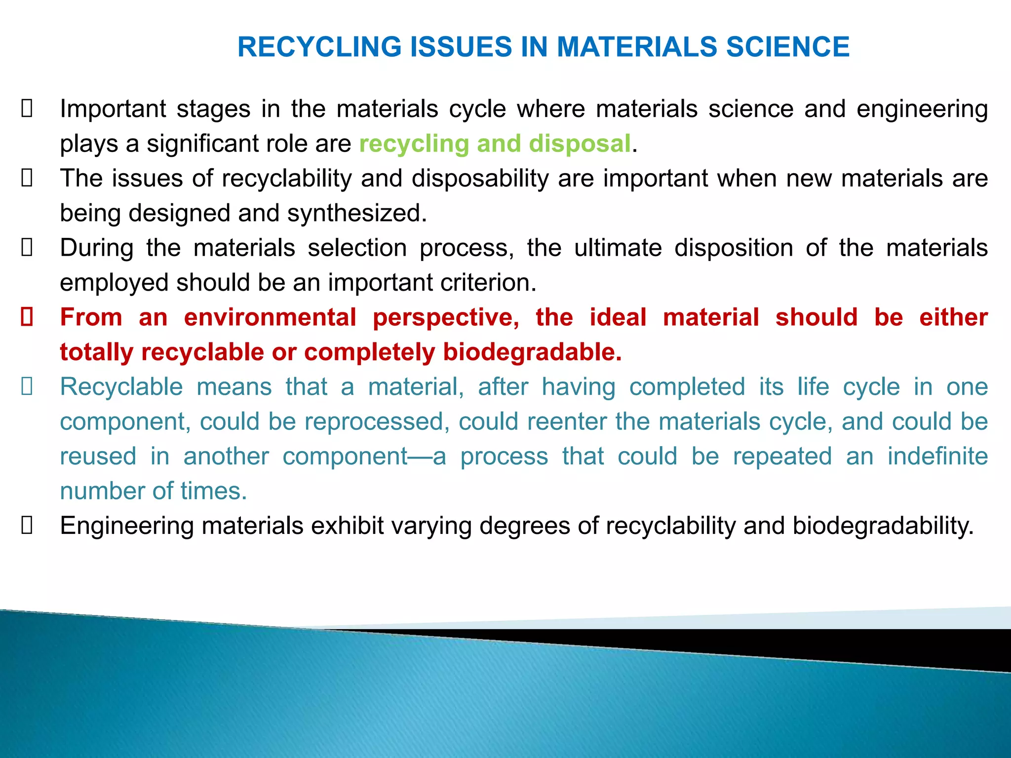 RECYCLING ISSUES IN MATERIALS SCIENCE
Important stages in the materials cycle where materials science and engineering
plays a significant role are recycling and disposal.
The issues of recyclability and disposability are important when new materials are
being designed and synthesized.
During the materials selection process, the ultimate disposition of the materials
employed should be an important criterion.
From an environmental perspective, the ideal material should be either
totally recyclable or completely biodegradable.
Recyclable means that a material, after having completed its life cycle in one
component, could be reprocessed, could reenter the materials cycle, and could be
reused in another component—a process that could be repeated an indefinite
number of times.
Engineering materials exhibit varying degrees of recyclability and biodegradability.
 