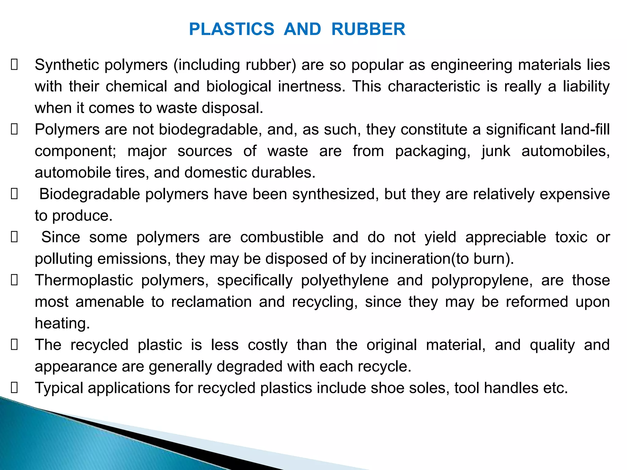 PLASTICS AND RUBBER
Synthetic polymers (including rubber) are so popular as engineering materials lies
with their chemical and biological inertness. This characteristic is really a liability
when it comes to waste disposal.
Polymers are not biodegradable, and, as such, they constitute a significant land-fill
component; major sources of waste are from packaging, junk automobiles,
automobile tires, and domestic durables.
Biodegradable polymers have been synthesized, but they are relatively expensive
to produce.
Since some polymers are combustible and do not yield appreciable toxic or
polluting emissions, they may be disposed of by incineration(to burn).
Thermoplastic polymers, specifically polyethylene and polypropylene, are those
most amenable to reclamation and recycling, since they may be reformed upon
heating.
The recycled plastic is less costly than the original material, and quality and
appearance are generally degraded with each recycle.
Typical applications for recycled plastics include shoe soles, tool handles etc.
 
