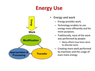 Energy Use
• Energy and work
– Energy provides work.
– Technology enables to use
energy more efficiently and for
more purposes.
– Traditionally, most of the work
was performed by people:
• Many efforts have been done
to alleviate work.
– Creating more work performed
by machines and the usage of
even more energy.
Energy
Work
Modification
Appropriation &
Processing
Transfer
 