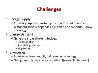 Challenges
• Energy Supply
– Providing supply to sustain growth and requirements.
– A modern society depends on a stable and continuous flow
of energy.
• Energy Demand
– Generate more efficient devices:
• Transportation.
• Industrial processes.
• Appliances.
• Environment
– Provide environmentally safe sources of energy.
– Going through the energy transition (from solid to gazes).
 