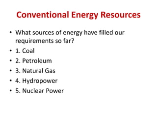 Conventional Energy Resources
• What sources of energy have filled our
requirements so far?
• 1. Coal
• 2. Petroleum
• 3. Natural Gas
• 4. Hydropower
• 5. Nuclear Power
 