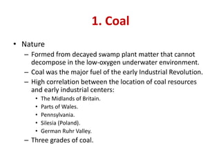 1. Coal
• Nature
– Formed from decayed swamp plant matter that cannot
decompose in the low-oxygen underwater environment.
– Coal was the major fuel of the early Industrial Revolution.
– High correlation between the location of coal resources
and early industrial centers:
• The Midlands of Britain.
• Parts of Wales.
• Pennsylvania.
• Silesia (Poland).
• German Ruhr Valley.
– Three grades of coal.
 