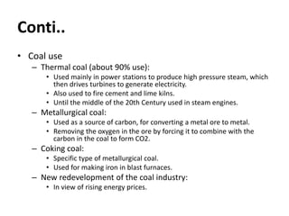 Conti..
• Coal use
– Thermal coal (about 90% use):
• Used mainly in power stations to produce high pressure steam, which
then drives turbines to generate electricity.
• Also used to fire cement and lime kilns.
• Until the middle of the 20th Century used in steam engines.
– Metallurgical coal:
• Used as a source of carbon, for converting a metal ore to metal.
• Removing the oxygen in the ore by forcing it to combine with the
carbon in the coal to form CO2.
– Coking coal:
• Specific type of metallurgical coal.
• Used for making iron in blast furnaces.
– New redevelopment of the coal industry:
• In view of rising energy prices.
 