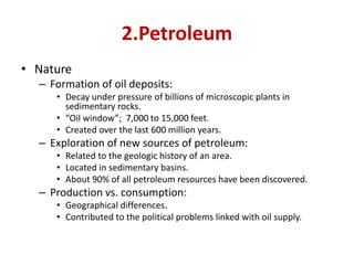2.Petroleum
• Nature
– Formation of oil deposits:
• Decay under pressure of billions of microscopic plants in
sedimentary rocks.
• “Oil window”; 7,000 to 15,000 feet.
• Created over the last 600 million years.
– Exploration of new sources of petroleum:
• Related to the geologic history of an area.
• Located in sedimentary basins.
• About 90% of all petroleum resources have been discovered.
– Production vs. consumption:
• Geographical differences.
• Contributed to the political problems linked with oil supply.
 