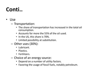 Conti..
• Use
– Transportation:
• The share of transportation has increased in the total oil
consumption.
• Accounts for more the 55% of the oil used.
• In the US, this share is 70%.
• Limited possibility at substitution.
– Other uses (30%):
• Lubricant.
• Plastics.
• Fertilizers.
– Choice of an energy source:
• Depend on a number of utility factors.
• Favoring the usage of fossil fuels, notably petroleum.
 