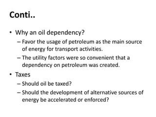 Conti..
• Why an oil dependency?
– Favor the usage of petroleum as the main source
of energy for transport activities.
– The utility factors were so convenient that a
dependency on petroleum was created.
• Taxes
– Should oil be taxed?
– Should the development of alternative sources of
energy be accelerated or enforced?
 